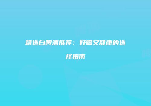 精选白啤酒推荐：好喝又健康的选择指南