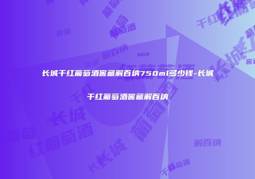 长城干红葡萄酒窖藏解百纳750ml多少钱-长城干红葡萄酒窖藏解百纳