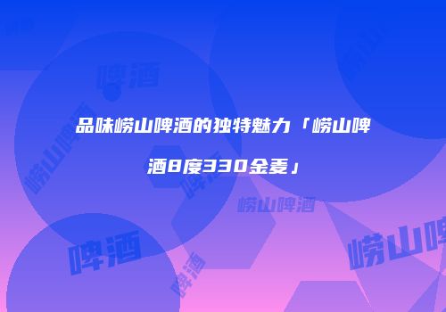 品味崂山啤酒的独特魅力「崂山啤酒8度330金麦」
