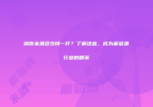湖南米酒多少钱一斤？了解这些，成为葡萄酒行业的精英