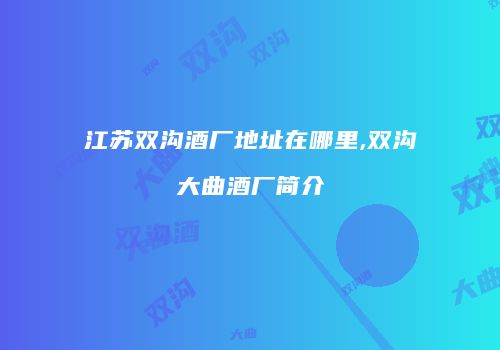 江苏双沟酒厂地址在哪里,双沟大曲酒厂简介