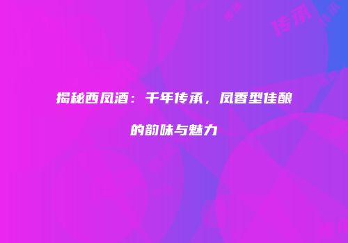 揭秘西凤酒：千年传承，凤香型佳酿的韵味与魅力