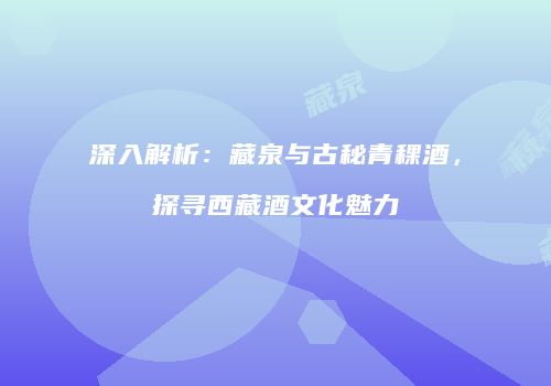 深入解析：藏泉与古秘青稞酒，探寻西藏酒文化魅力