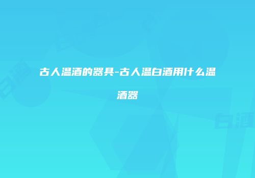 古人温酒的器具-古人温白酒用什么温酒器