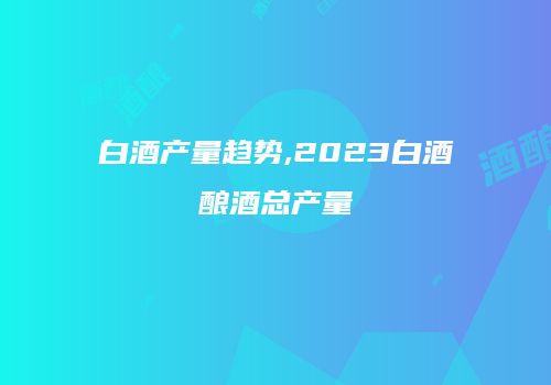白酒产量趋势,2023白酒酿酒总产量