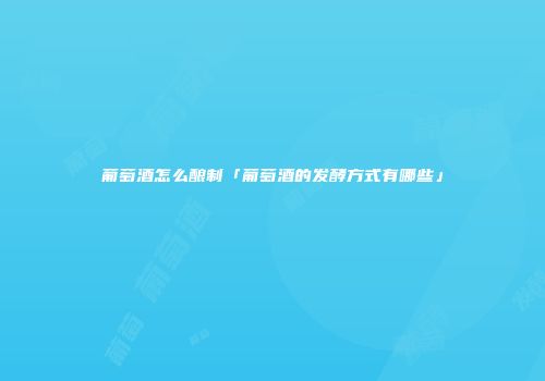 葡萄酒怎么酿制「葡萄酒的发酵方式有哪些」