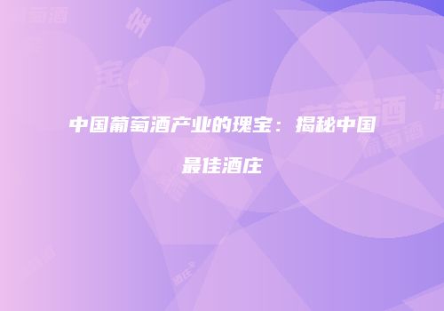 中国葡萄酒产业的瑰宝：揭秘中国最佳酒庄