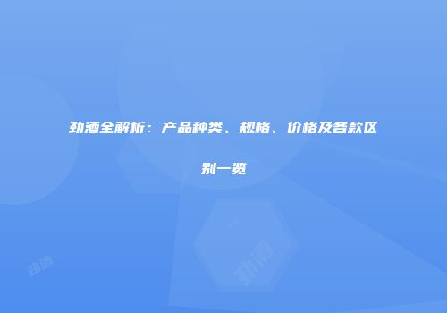 劲酒全解析：产品种类、规格、价格及各款区别一览