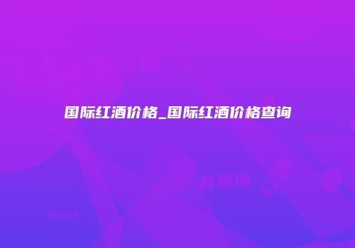 国际红酒价格_国际红酒价格查询