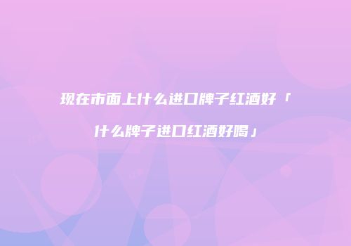 现在市面上什么进口牌子红酒好「什么牌子进口红酒好喝」