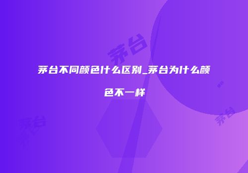 茅台不同颜色什么区别_茅台为什么颜色不一样
