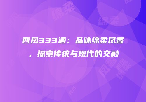西凤333酒：品味绵柔凤香，探索传统与现代的交融