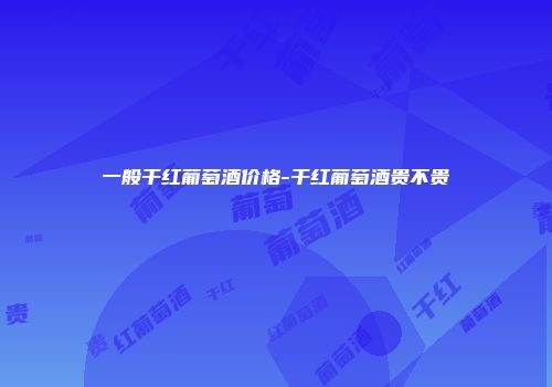 一般干红葡萄酒价格-干红葡萄酒贵不贵