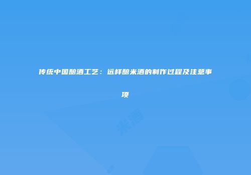 传统中国酿酒工艺：远样酿米酒的制作过程及注意事项