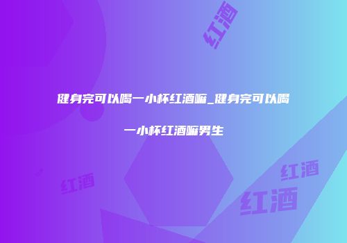 健身完可以喝一小杯红酒嘛_健身完可以喝一小杯红酒嘛男生
