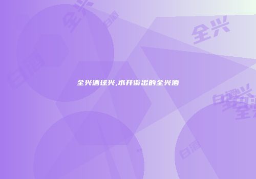 全兴酒球兴,水井街出的全兴酒