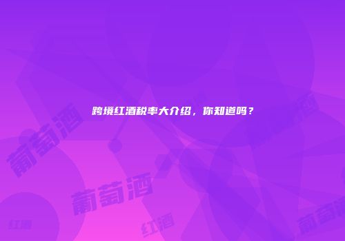 跨境红酒税率大介绍，你知道吗？