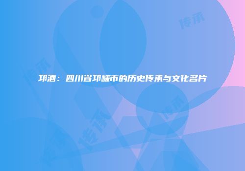 邛酒：四川省邛崃市的历史传承与文化名片