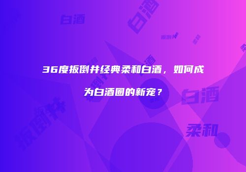 36度扳倒井经典柔和白酒，如何成为白酒圈的新宠？