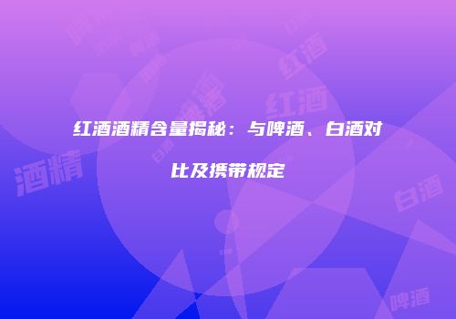 红酒酒精含量揭秘：与啤酒、白酒对比及携带规定