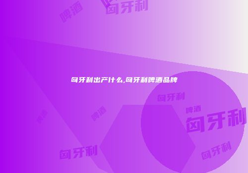 匈牙利出产什么,匈牙利啤酒品牌