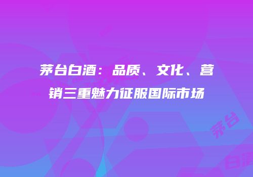 茅台白酒：品质、文化、营销三重魅力征服国际市场