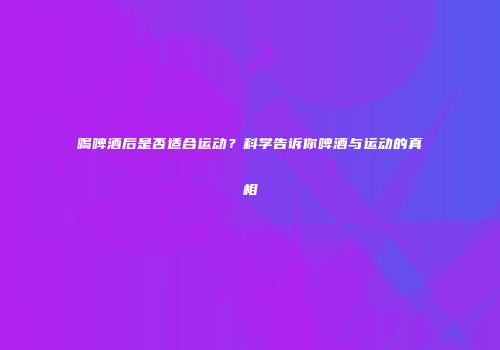 喝啤酒后是否适合运动？科学告诉你啤酒与运动的真相