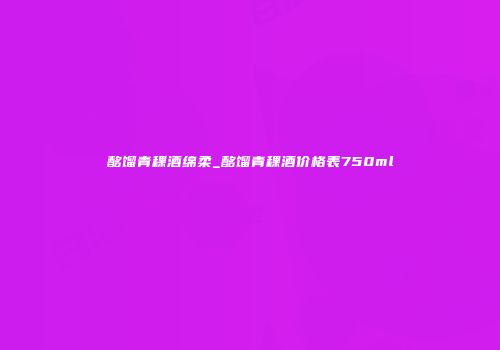 酩馏青稞酒绵柔_酩馏青稞酒价格表750ml