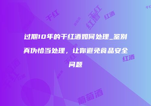 过期10年的干红酒如何处理_鉴别真伪恰当处理，让你避免食品安全问题