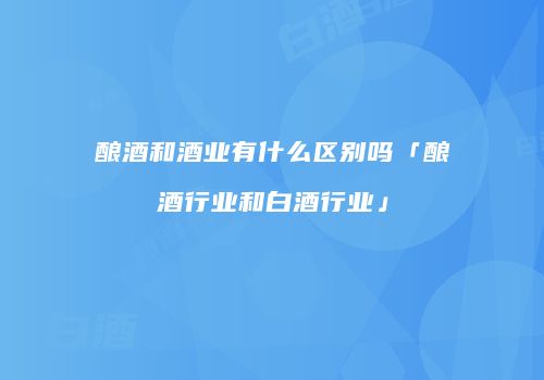 酿酒和酒业有什么区别吗「酿酒行业和白酒行业」