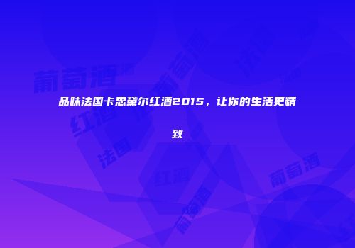品味法国卡思黛尔红酒2015，让你的生活更精致