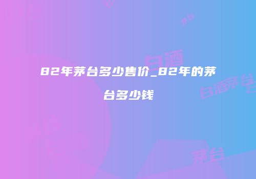 82年茅台多少售价_82年的茅台多少钱