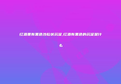 红酒里有黑色沙粒状沉淀,红酒有黑色的沉淀是什么