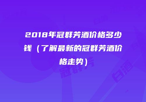 2018年冠群芳酒价格多少钱（了解最新的冠群芳酒价格走势）