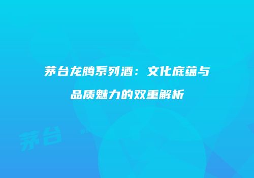茅台龙腾系列酒：文化底蕴与品质魅力的双重解析