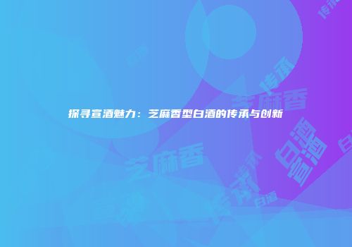 探寻宣酒魅力：芝麻香型白酒的传承与创新