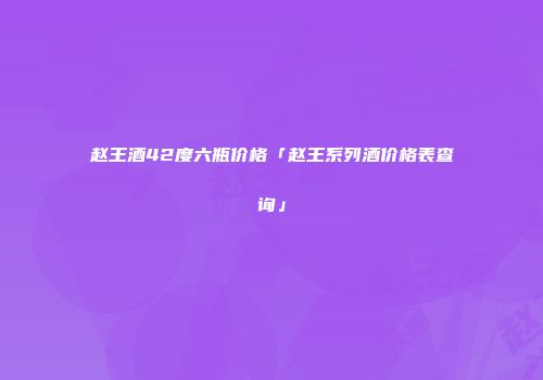 赵王酒42度六瓶价格「赵王系列酒价格表查询」