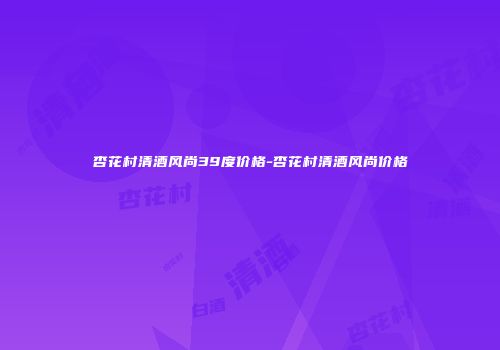 杏花村清酒风尚39度价格-杏花村清酒风尚价格