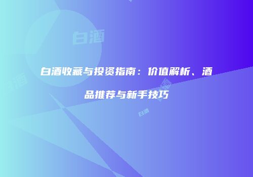 白酒收藏与投资指南：价值解析、酒品推荐与新手技巧