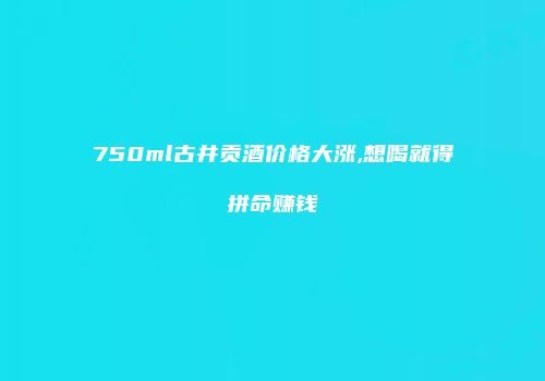 750ml古井贡酒价格大涨,想喝就得拼命赚钱