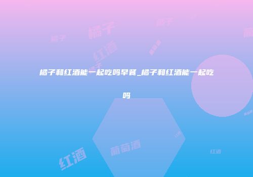 橘子和红酒能一起吃吗早餐_橘子和红酒能一起吃吗