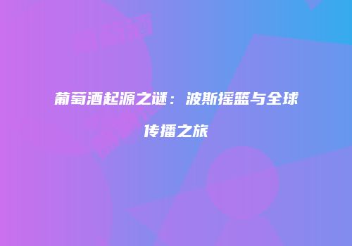 葡萄酒起源之谜：波斯摇篮与全球传播之旅