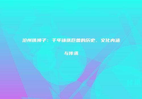 沧州铁狮子：千年铸铁巨兽的历史、文化内涵与传承