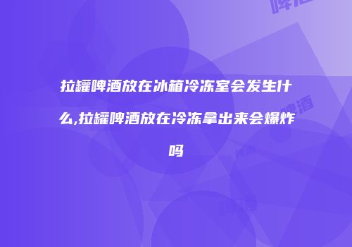 拉罐啤酒放在冰箱冷冻室会发生什么,拉罐啤酒放在冷冻拿出来会爆炸吗