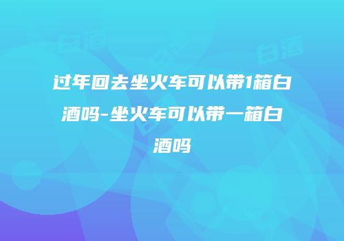 过年回去坐火车可以带1箱白酒吗-坐火车可以带一箱白酒吗