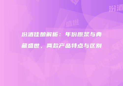 汾酒佳酿解析：年份原浆与典藏盛世，两款产品特点与区别