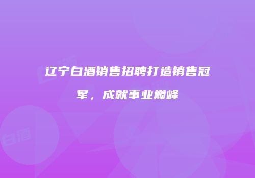 辽宁白酒销售招聘打造销售冠军，成就事业巅峰