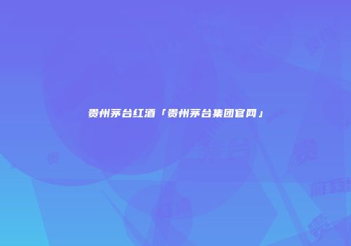 贵州茅台红酒「贵州茅台集团官网」