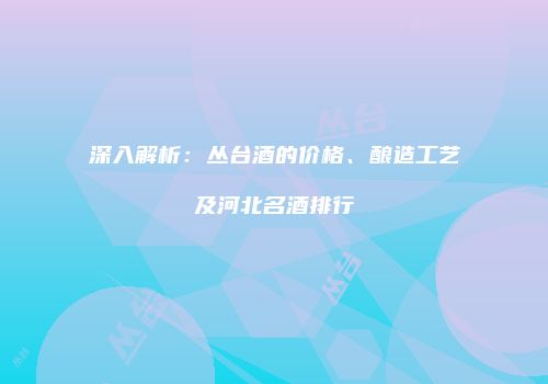 深入解析：丛台酒的价格、酿造工艺及河北名酒排行