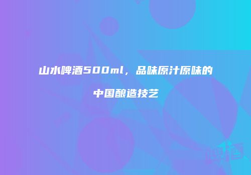山水啤酒500ml，品味原汁原味的中国酿造技艺